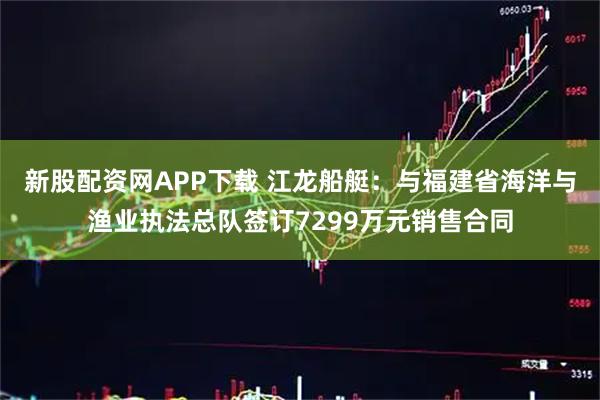 新股配资网APP下载 江龙船艇：与福建省海洋与渔业执法总队签订7299万元销售合同