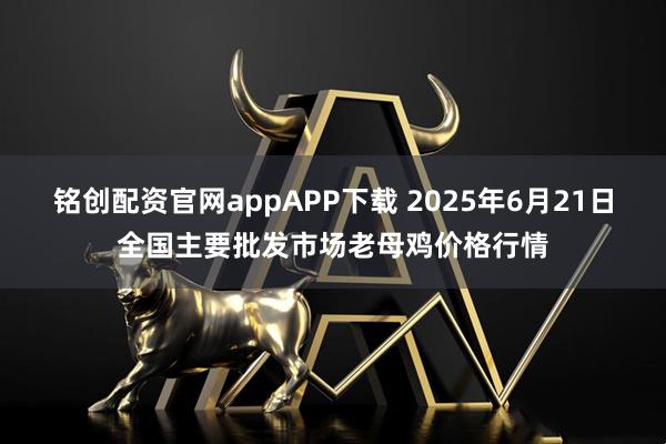 铭创配资官网appAPP下载 2025年6月21日全国主要批发市场老母鸡价格行情