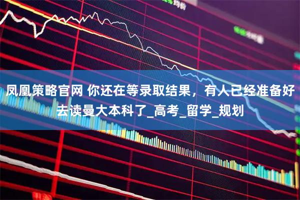 凤凰策略官网 你还在等录取结果，有人已经准备好去读曼大本科了_高考_留学_规划