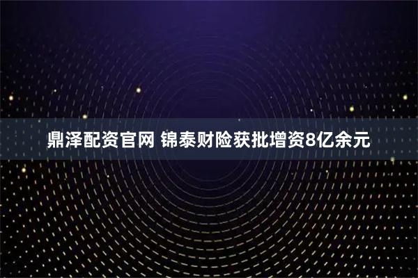 鼎泽配资官网 锦泰财险获批增资8亿余元