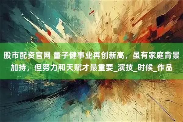 股市配资官网 董子健事业再创新高，虽有家庭背景加持，但努力和天赋才最重要_演技_时候_作品
