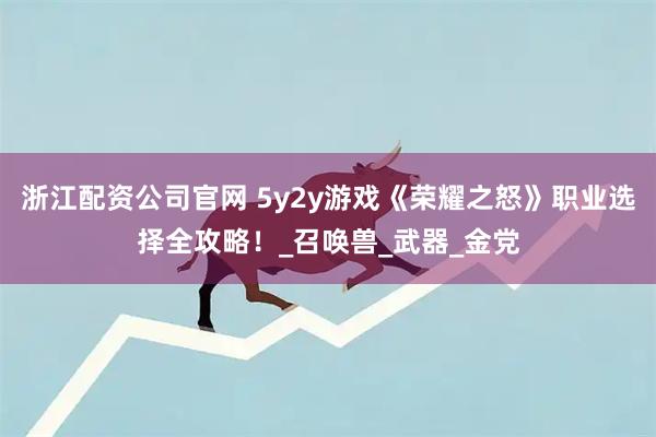 浙江配资公司官网 5y2y游戏《荣耀之怒》职业选择全攻略！_召唤兽_武器_金党