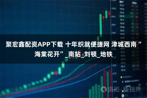 聚宏鑫配资APP下载 十年织就便捷网 津城西南“海棠花开”_南站_刘顿_地铁