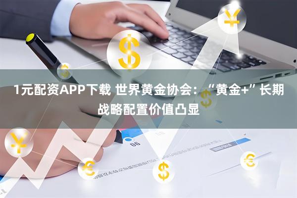 1元配资APP下载 世界黄金协会：“黄金+”长期战略配置价值凸显