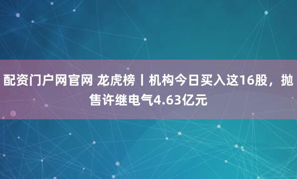 配资门户网官网 龙虎榜丨机构今日买入这16股，抛售许继电气4.63亿元