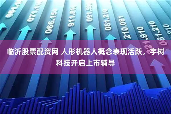临沂股票配资网 人形机器人概念表现活跃，宇树科技开启上市辅导