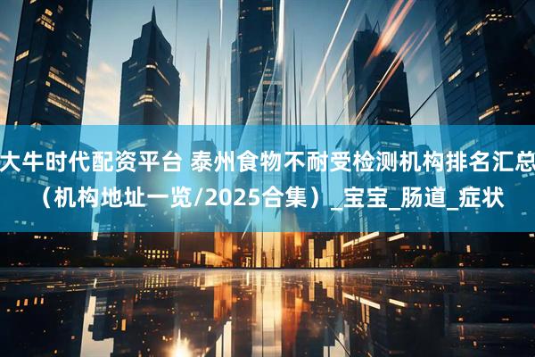 大牛时代配资平台 泰州食物不耐受检测机构排名汇总（机构地址一览/2025合集）_宝宝_肠道_症状