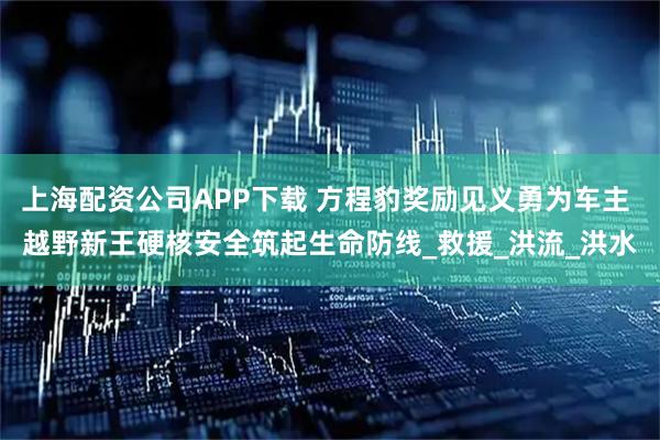 上海配资公司APP下载 方程豹奖励见义勇为车主 越野新王硬核安全筑起生命防线_救援_洪流_洪水