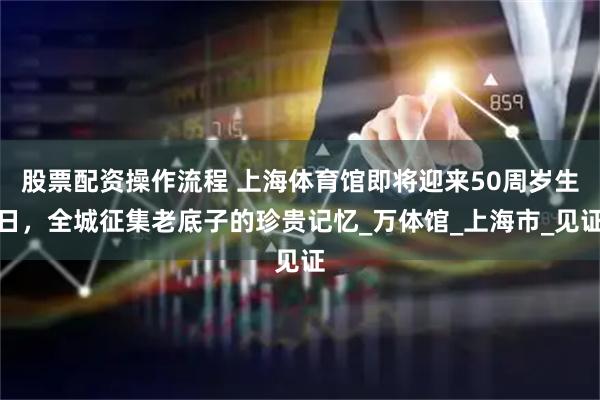 股票配资操作流程 上海体育馆即将迎来50周岁生日，全城征集老底子的珍贵记忆_万体馆_上海市_见证