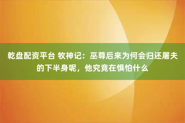 乾盘配资平台 牧神记：巫尊后来为何会归还屠夫的下半身呢，他究竟在惧怕什么