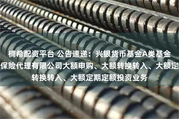 楠希配资平台 公告速递：兴银货币基金A类基金份额调整在玄元保险代理有限公司大额申购、大额转换转入、大额定期定额投资业务