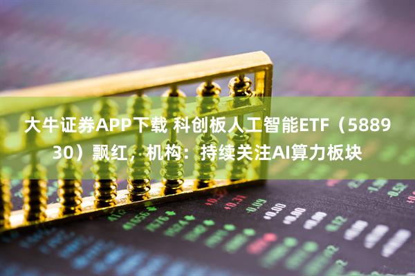 大牛证券APP下载 科创板人工智能ETF（588930）飘红，机构：持续关注AI算力板块
