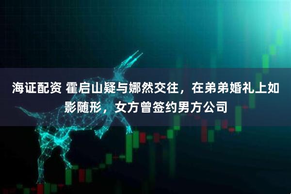 海证配资 霍启山疑与娜然交往，在弟弟婚礼上如影随形，女方曾签约男方公司