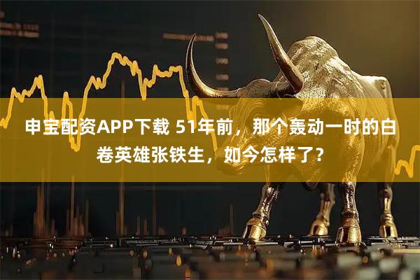 申宝配资APP下载 51年前，那个轰动一时的白卷英雄张铁生，如今怎样了？