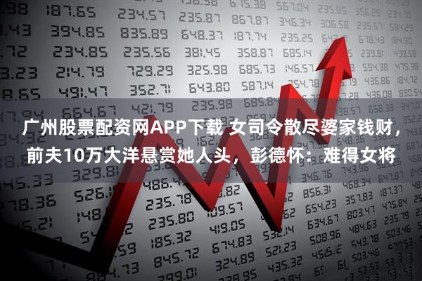 广州股票配资网APP下载 女司令散尽婆家钱财，前夫10万大洋悬赏她人头，彭德怀：难得女将