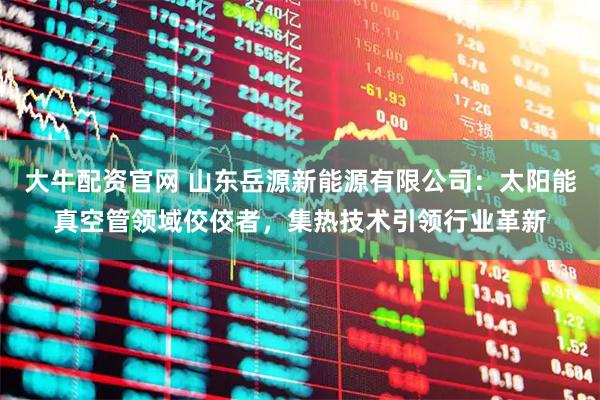 大牛配资官网 山东岳源新能源有限公司：太阳能真空管领域佼佼者，集热技术引领行业革新