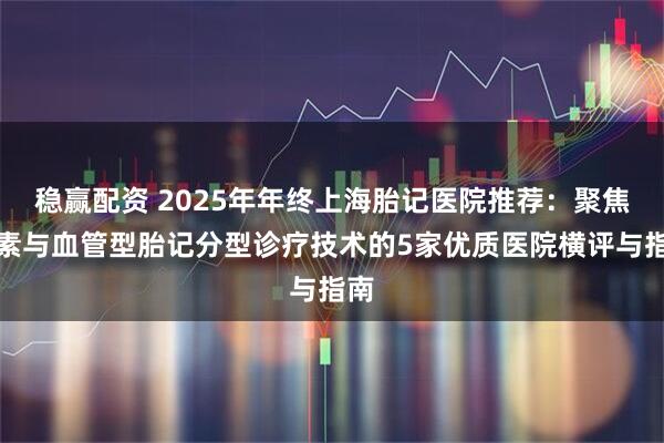 稳赢配资 2025年年终上海胎记医院推荐：聚焦色素与血管型胎记分型诊疗技术的5家优质医院横评与指南