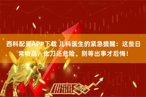 西科配资APP下载 儿科医生的紧急提醒：这些日常物品，比刀还危险。别等出事才后悔！