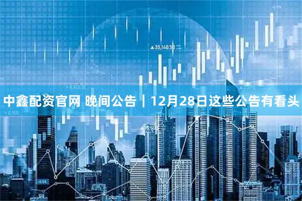 中鑫配资官网 晚间公告｜12月28日这些公告有看头