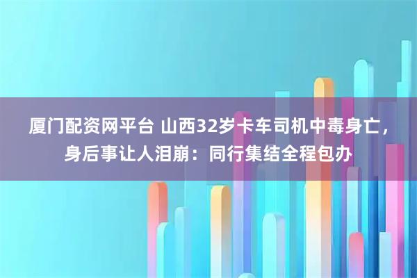 厦门配资网平台 山西32岁卡车司机中毒身亡，身后事让人泪崩：同行集结全程包办