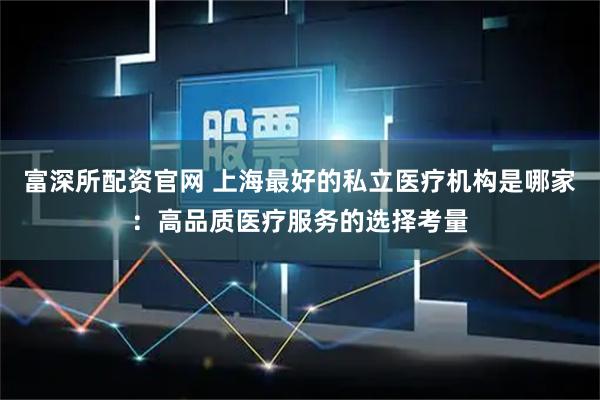 富深所配资官网 上海最好的私立医疗机构是哪家：高品质医疗服务的选择考量