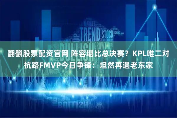 翻翻股票配资官网 阵容堪比总决赛？KPL唯二对抗路FMVP今日争锋：坦然再遇老东家