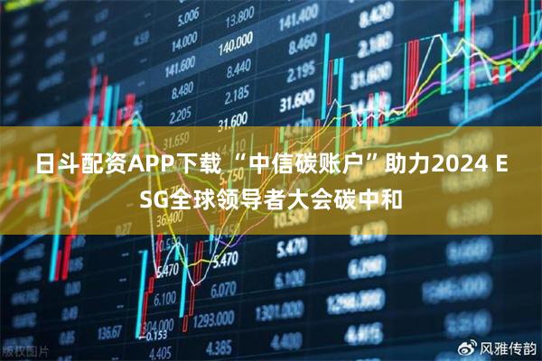 日斗配资APP下载 “中信碳账户”助力2024 ESG全球领导者大会碳中和