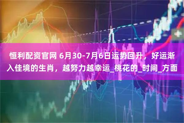 恒利配资官网 6月30-7月6日运势回升，好运渐入佳境的生肖，越努力越幸运_桃花的_时间_方面