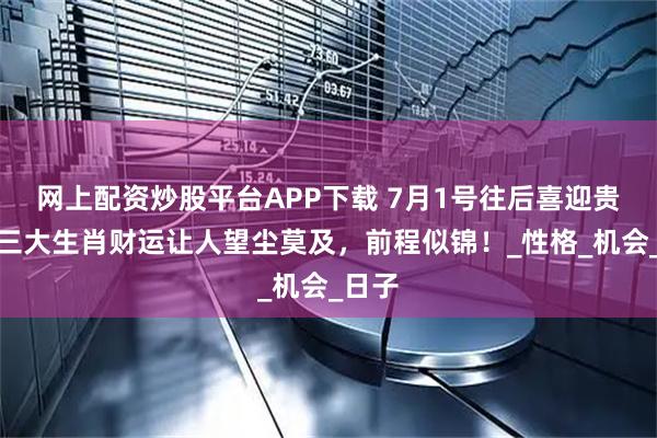 网上配资炒股平台APP下载 7月1号往后喜迎贵人，三大生肖财运让人望尘莫及，前程似锦！_性格_机会_日子