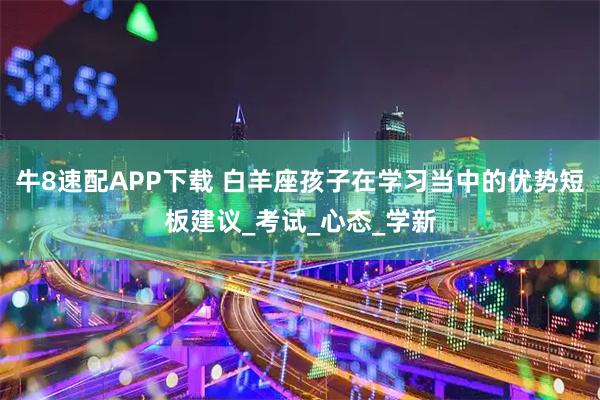 牛8速配APP下载 白羊座孩子在学习当中的优势短板建议_考试_心态_学新