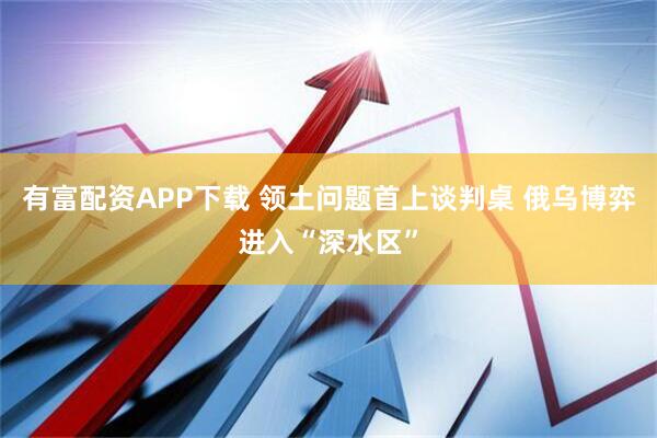 有富配资APP下载 领土问题首上谈判桌 俄乌博弈进入“深水区”