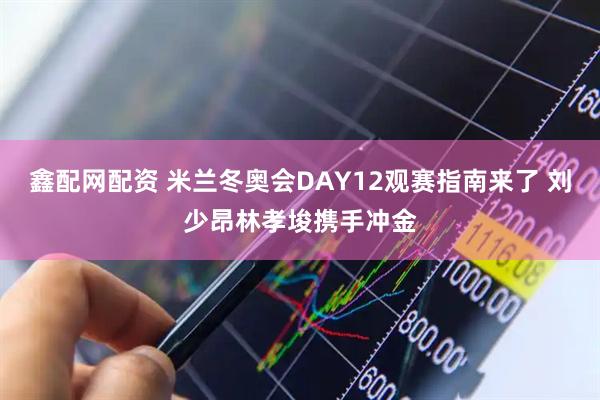 鑫配网配资 米兰冬奥会DAY12观赛指南来了 刘少昂林孝埈携手冲金