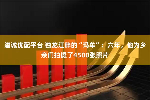 溢诚优配平台 独龙江畔的“玛牟”：六年，他为乡亲们拍摄了4500张照片