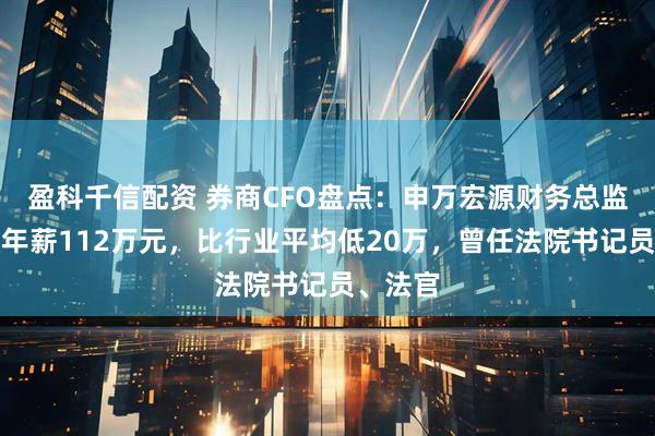 盈科千信配资 券商CFO盘点：申万宏源财务总监任全胜年薪112万元，比行业平均低20万，曾任法院书记员、法官