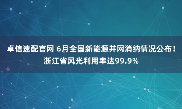 卓信速配官网 6月全国新能源并网消纳情况公布！浙江省风光利用率达99.9%