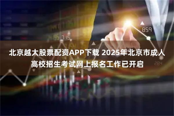 北京越大股票配资APP下载 2025年北京市成人高校招生考试网上报名工作已开启