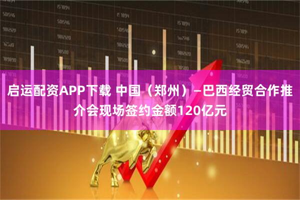 启运配资APP下载 中国（郑州）—巴西经贸合作推介会现场签约金额120亿元