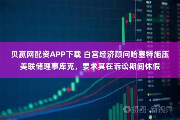 贝赢网配资APP下载 白宫经济顾问哈塞特施压美联储理事库克,要求其在诉讼期间休假