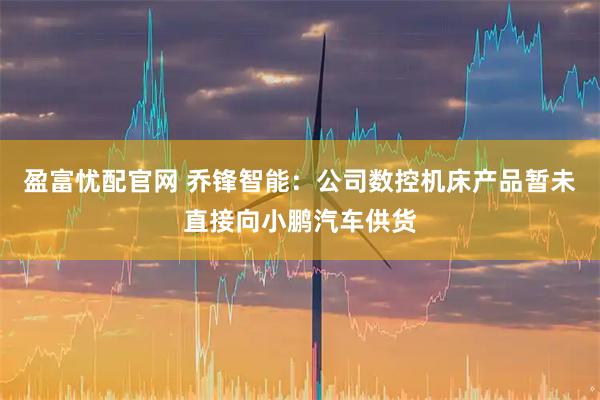 盈富忧配官网 乔锋智能：公司数控机床产品暂未直接向小鹏汽车供货