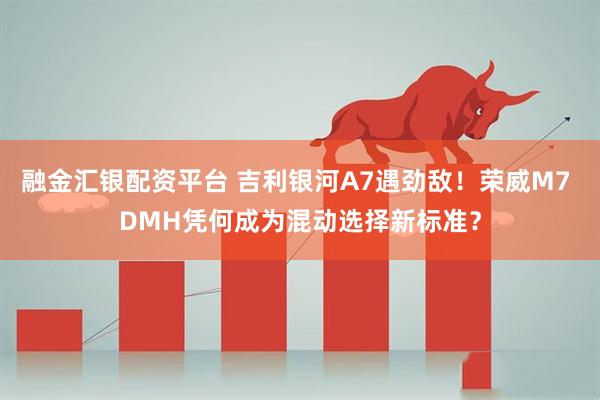 融金汇银配资平台 吉利银河A7遇劲敌！荣威M7 DMH凭何成为混动选择新标准？