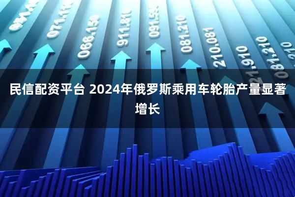民信配资平台 2024年俄罗斯乘用车轮胎产量显著增长