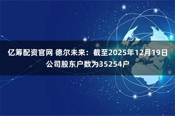 亿筹配资官网 德尔未来：截至2025年12月19日公司股东户数为35254户