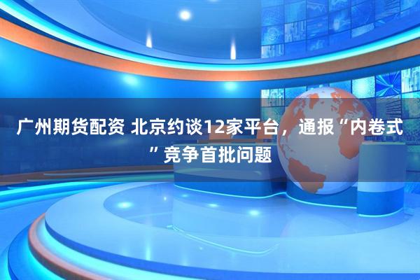广州期货配资 北京约谈12家平台，通报“内卷式”竞争首批问题