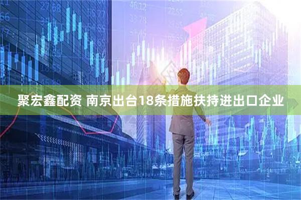 聚宏鑫配资 南京出台18条措施扶持进出口企业