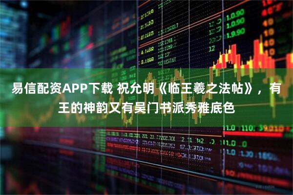 易信配资APP下载 祝允明《临王羲之法帖》，有王的神韵又有吴门书派秀雅底色
