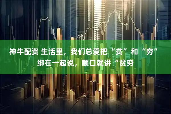 神牛配资 生活里，我们总爱把 “贫” 和 “穷” 绑在一起说，顺口就讲 “贫穷